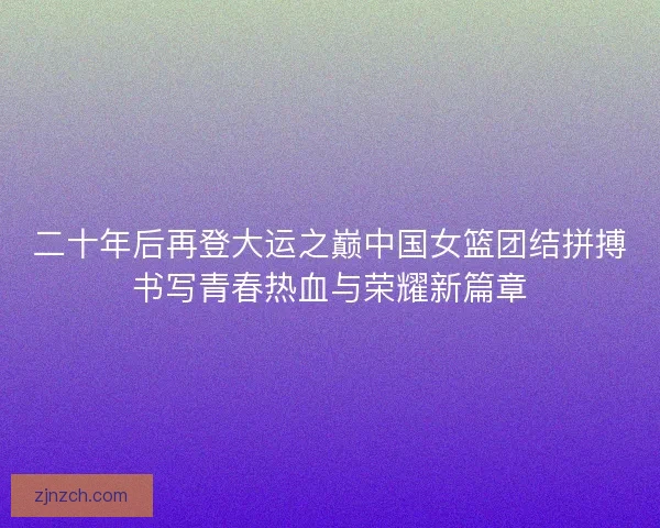 二十年后再登大运之巅中国女篮团结拼搏书写青春热血与荣耀新篇章