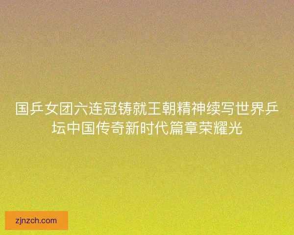 国乒女团六连冠铸就王朝精神续写世界乒坛中国传奇新时代篇章荣耀光