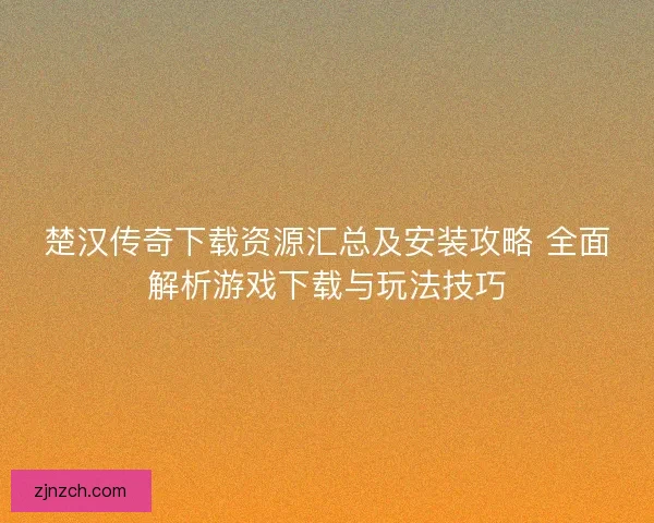 楚汉传奇下载资源汇总及安装攻略 全面解析游戏下载与玩法技巧