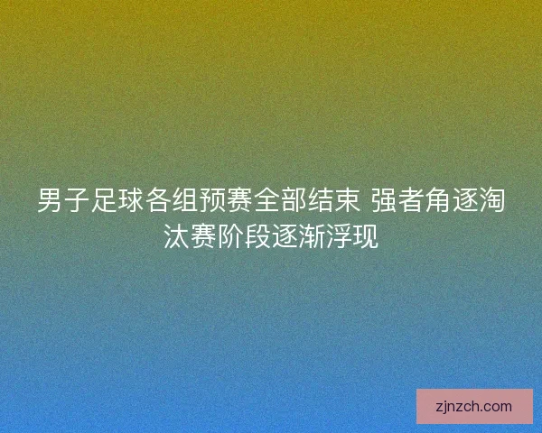 男子足球各组预赛全部结束 强者角逐淘汰赛阶段逐渐浮现