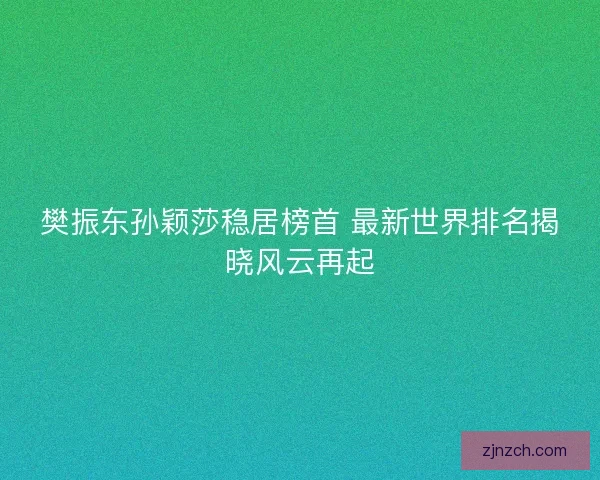 樊振东孙颖莎稳居榜首 最新世界排名揭晓风云再起
