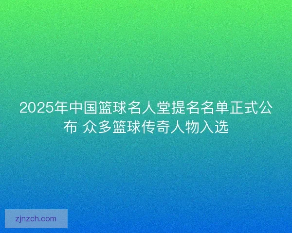 2025年中国篮球名人堂提名名单正式公布 众多篮球传奇人物入选