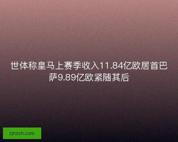 世体称皇马上赛季收入11.84亿欧居首巴萨9.89亿欧紧随其后