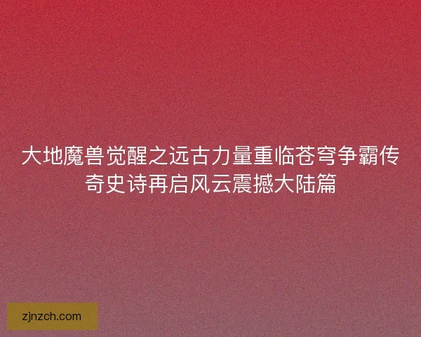 大地魔兽觉醒之远古力量重临苍穹争霸传奇史诗再启风云震撼大陆篇
