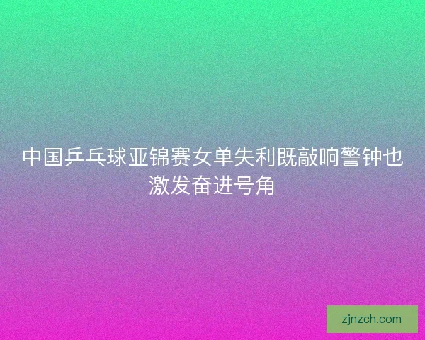 中国乒乓球亚锦赛女单失利既敲响警钟也激发奋进号角