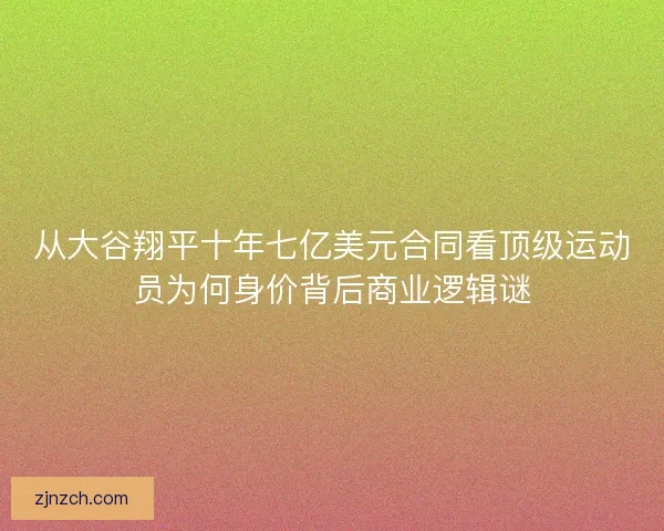 从大谷翔平十年七亿美元合同看顶级运动员为何身价背后商业逻辑谜